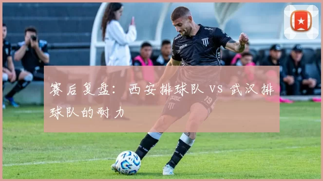 赛后复盘：西安排球队 vs 武汉排球队的耐力