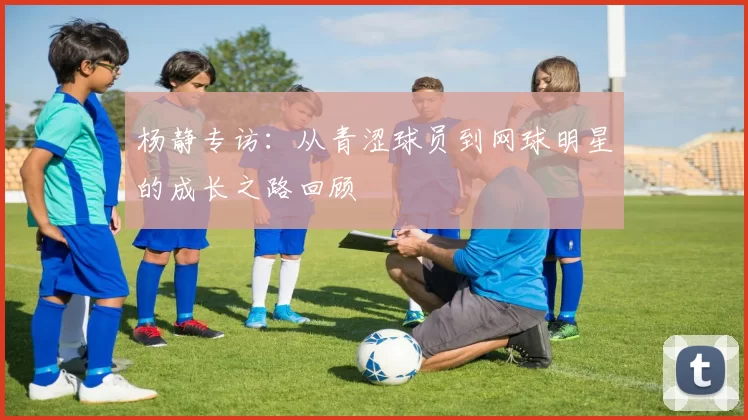 杨静专访：从青涩球员到网球明星的成长之路回顾