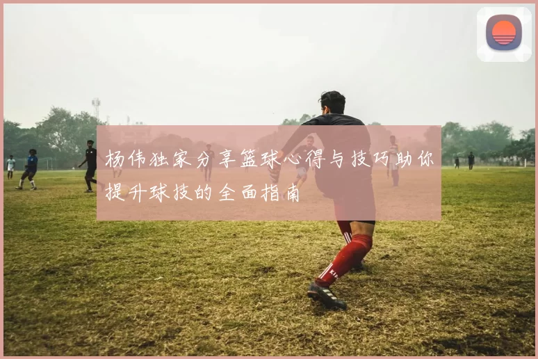 杨伟独家分享篮球心得与技巧助你提升球技的全面指南