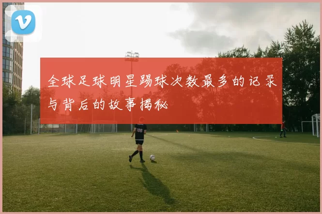 全球足球明星踢球次数最多的记录与背后的故事揭秘