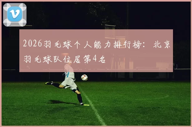 2026羽毛球个人能力排行榜：北京羽毛球队位居第4名
